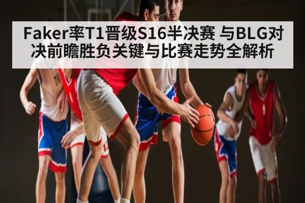 Faker率T1晋级S16半决赛 与BLG对决前瞻胜负关键与比赛走势全解析